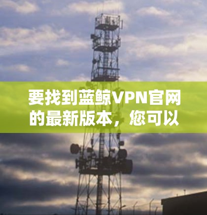 要找到蓝鲸VPN官网的最新版本，您可以按照以下步骤操作