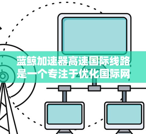 蓝鲸加速器高速国际线路是一个专注于优化国际网络访问速度的工具，旨在帮助用户快速访问国外网站或服务。以下是对该服务的详细分析和总结