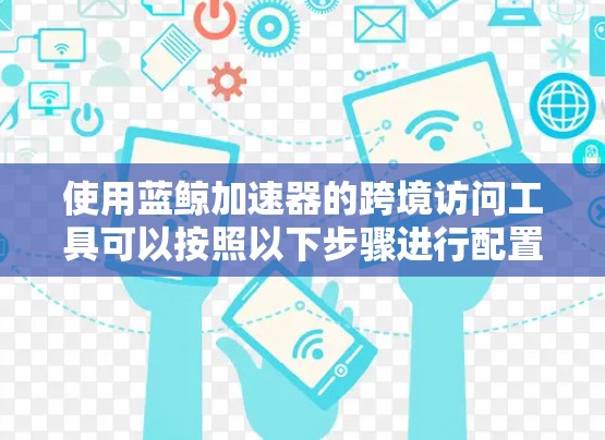 使用蓝鲸加速器的跨境访问工具可以按照以下步骤进行配置和使用