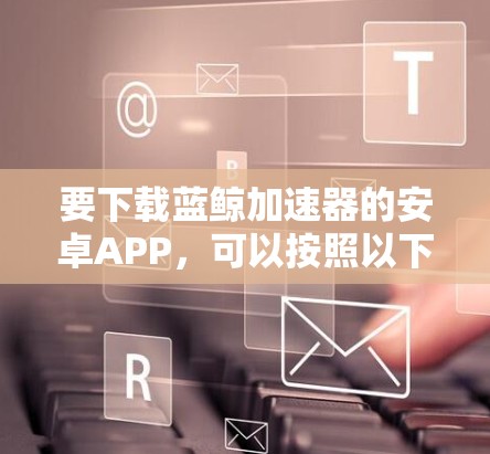 要下载蓝鲸加速器的安卓APP，可以按照以下步骤操作