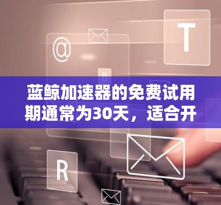 蓝鲸加速器的免费试用期通常为30天，适合开发者全面体验其功能。以下是对蓝鲸加速器的详细评估，帮助你做出明智的选择