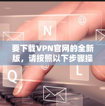 要下载VPN官网的全新版，请按照以下步骤操作
