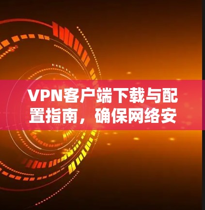 VPN客户端下载与配置指南，确保网络安全