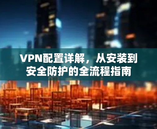VPN配置详解，从安装到安全防护的全流程指南