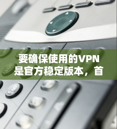 要确保使用的VPN是官方稳定版本，首先需要明确以下几点