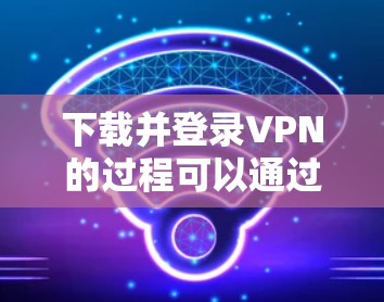 下载并登录VPN的过程可以通过以下步骤安全且有效地完成