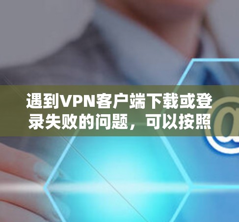 遇到VPN客户端下载或登录失败的问题，可以按照以下步骤进行排查和解决