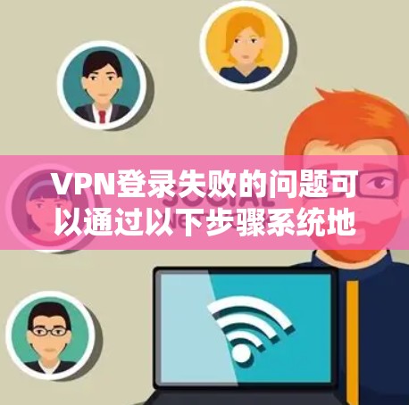 VPN登录失败的问题可以通过以下步骤系统地排查和解决