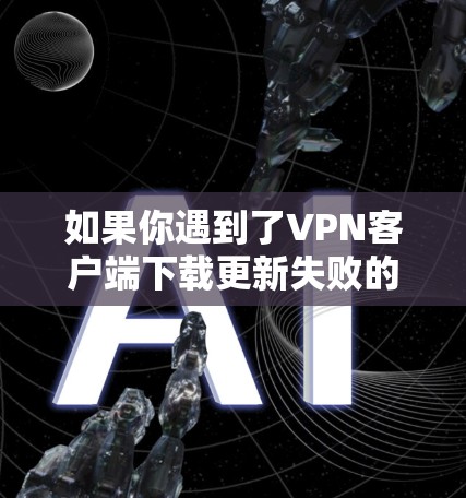 如果你遇到了VPN客户端下载更新失败的问题，可以按照以下步骤进行排查和解决
